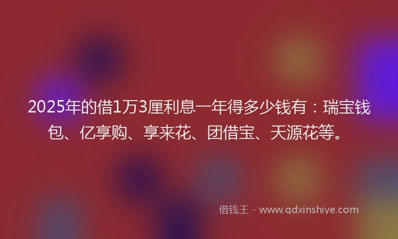 2025年的借1万3厘利息一年得多少钱有：瑞宝钱包、亿享购、享来花、团借宝、天源花等。
