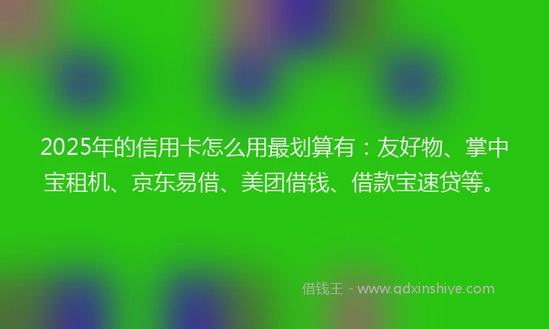 2025年的信用卡怎么用最划算有：友好物、掌中宝租机、京东易借、美团借钱、借款宝速贷等。