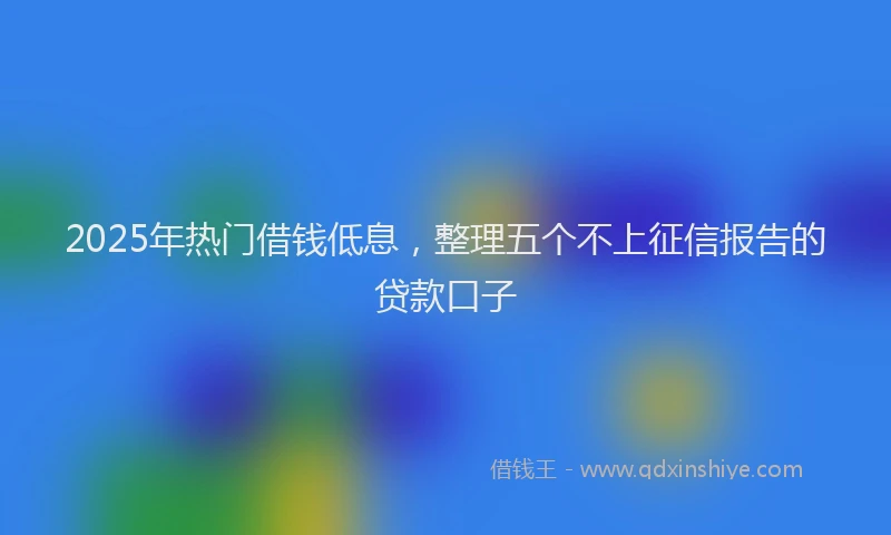 2025年热门借钱低息，整理五个不上征信报告的贷款口子