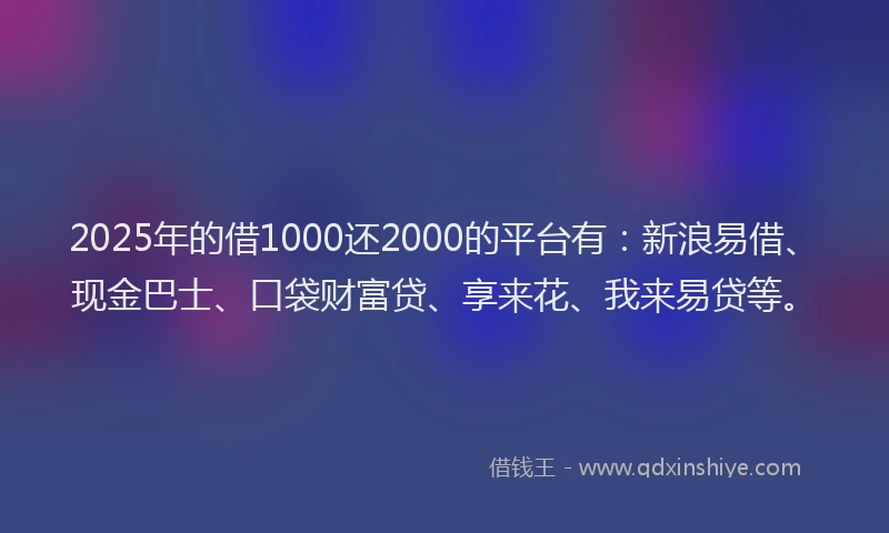 2025年的借1000还2000的平台有：新浪易借、现金巴士、口袋财富贷、享来花、我来易贷等。