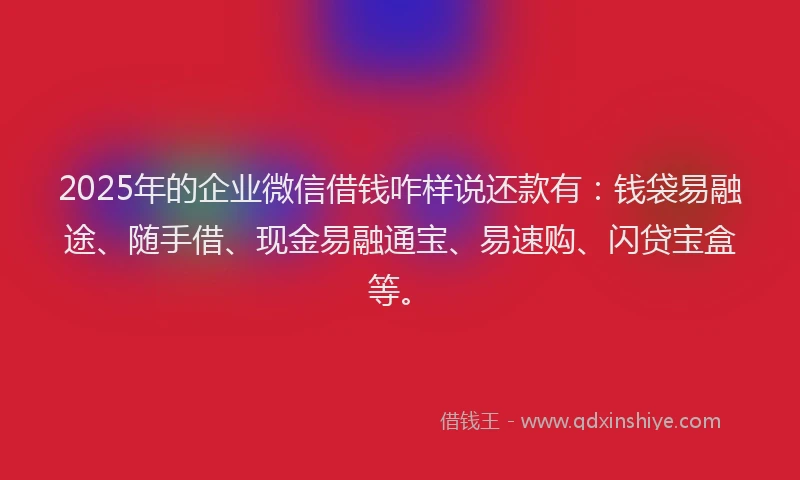 2025年的企业微信借钱咋样说还款有：钱袋易融途、随手借、现金易融通宝、易速购、闪贷宝盒等。