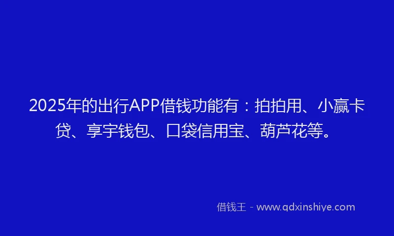 2025年的出行APP借钱功能有：拍拍用、小赢卡贷、享宇钱包、口袋信用宝、葫芦花等。