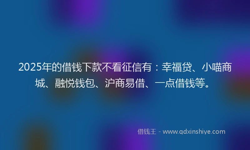 2025年的借钱下款不看征信有：幸福贷、小喵商城、融悦钱包、沪商易借、一点借钱等。
