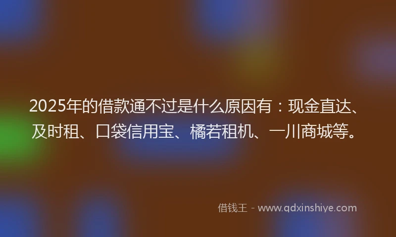2025年的借款通不过是什么原因有：现金直达、及时租、口袋信用宝、橘若租机、一川商城等。