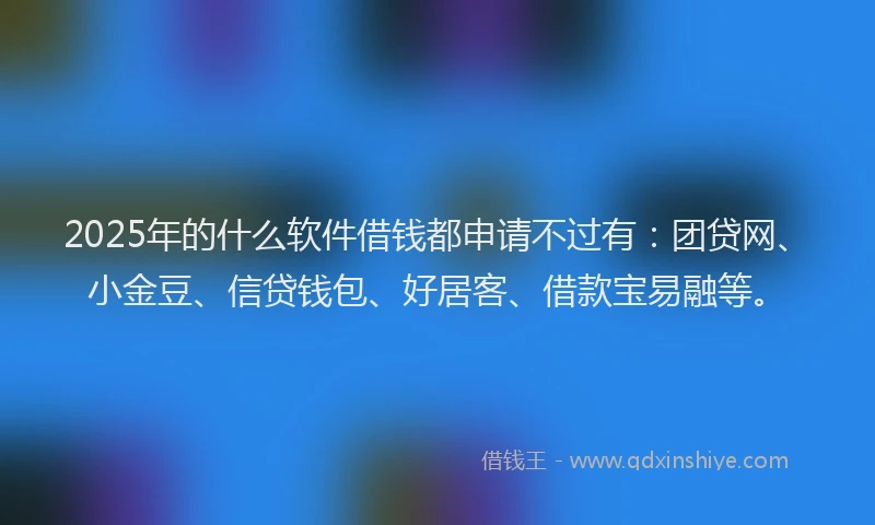2025年的什么软件借钱都申请不过有：团贷网、小金豆、信贷钱包、好居客、借款宝易融等。