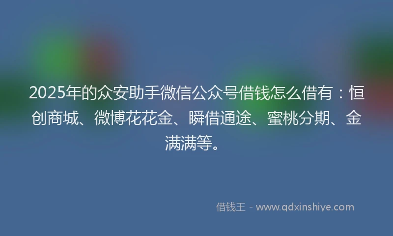 2025年的众安助手微信公众号借钱怎么借有：恒创商城、微博花花金、瞬借通途、蜜桃分期、金满满等。
