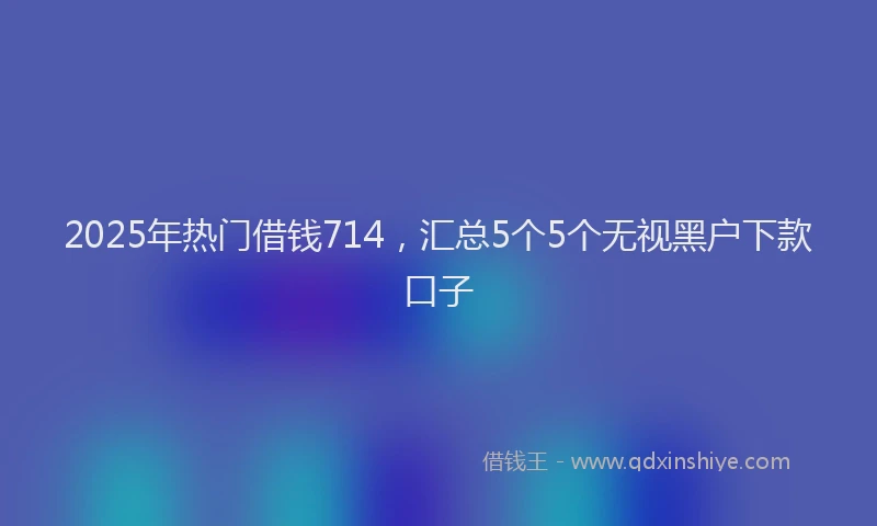 2025年热门借钱714，汇总5个5个无视黑户下款口子