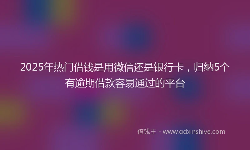 2025年热门借钱是用微信还是银行卡，归纳5个有逾期借款容易通过的平台
