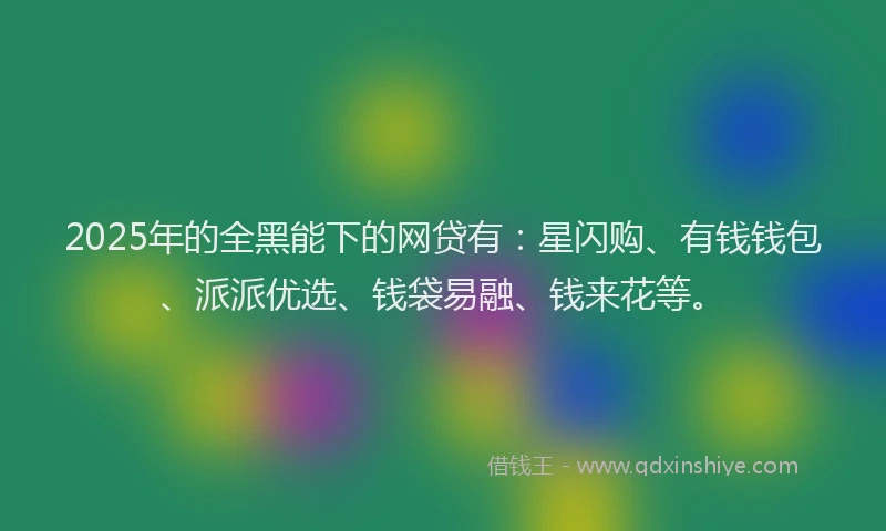 2025年的全黑能下的网贷有：星闪购、有钱钱包、派派优选、钱袋易融、钱来花等。