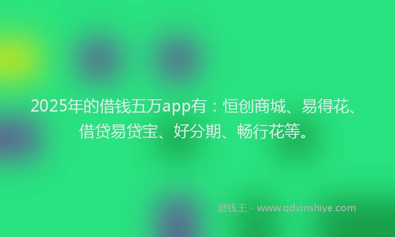 2025年的借钱五万app有：恒创商城、易得花、借贷易贷宝、好分期、畅行花等。