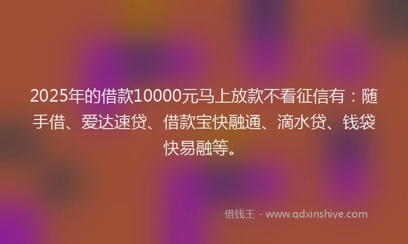 2025年的借款10000元马上放款不看征信有：随手借、爱达速贷、借款宝快融通、滴水贷、钱袋快易融等。