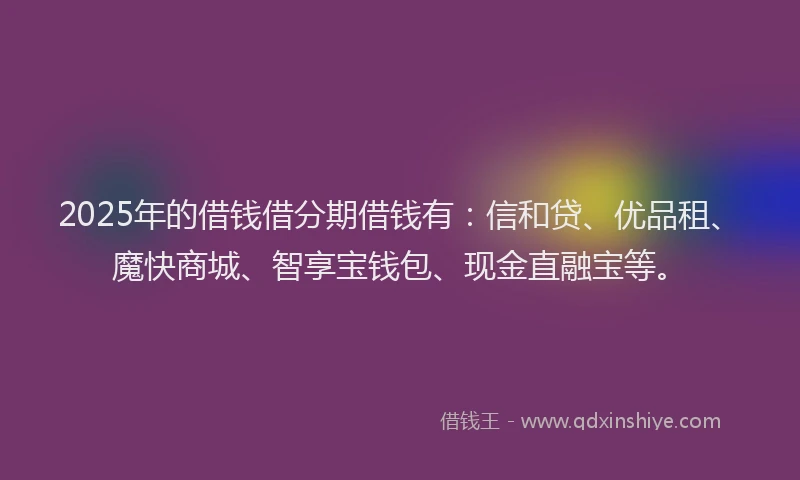 2025年的借钱借分期借钱有：信和贷、优品租、魔快商城、智享宝钱包、现金直融宝等。
