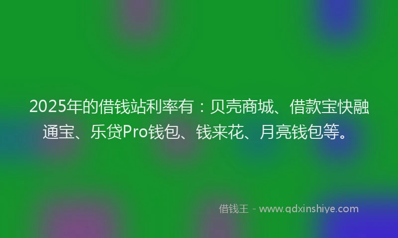 2025年的借钱站利率有：贝壳商城、借款宝快融通宝、乐贷Pro钱包、钱来花、月亮钱包等。