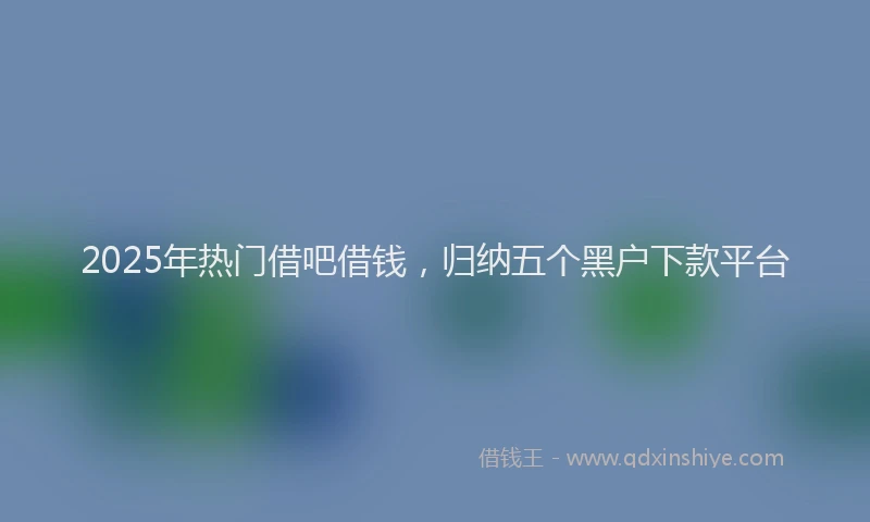 2025年热门借吧借钱，归纳五个黑户下款平台