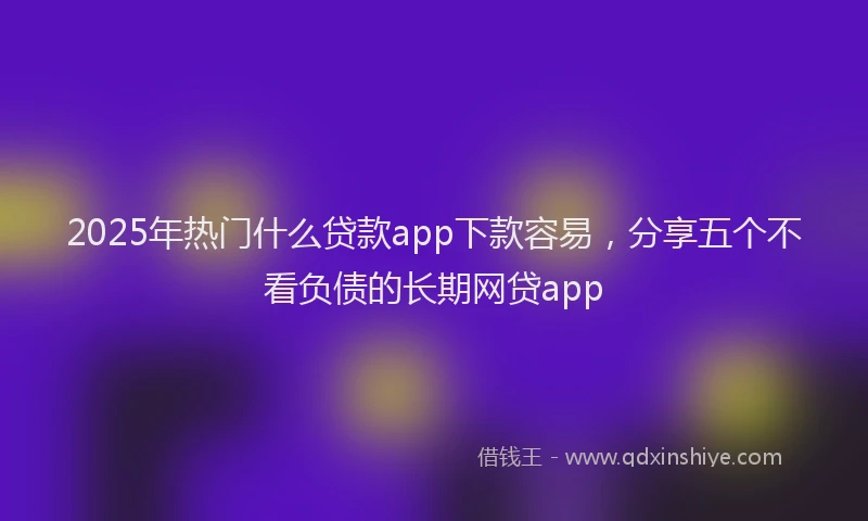 2025年热门什么贷款app下款容易，分享五个不看负债的长期网贷app
