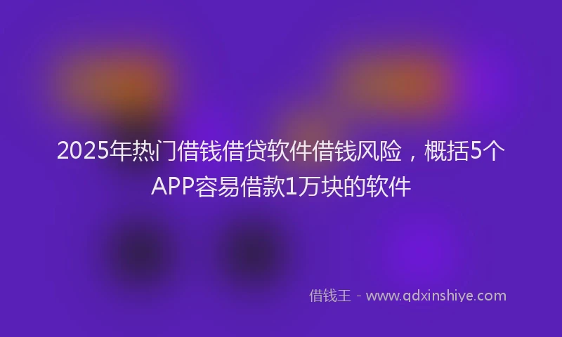 2025年热门借钱借贷软件借钱风险，概括5个APP容易借款1万块的软件