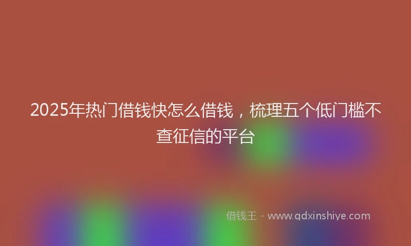 2025年热门借钱快怎么借钱，梳理五个低门槛不查征信的平台
