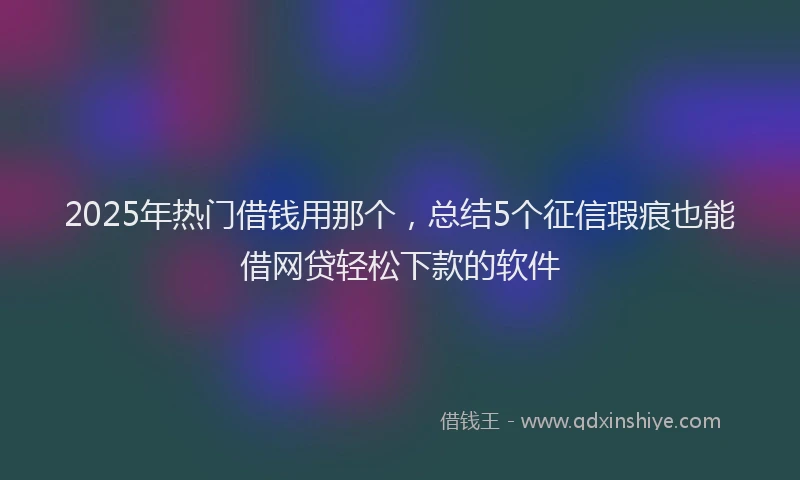 2025年热门借钱用那个，总结5个征信瑕疵也能借网贷轻松下款的软件