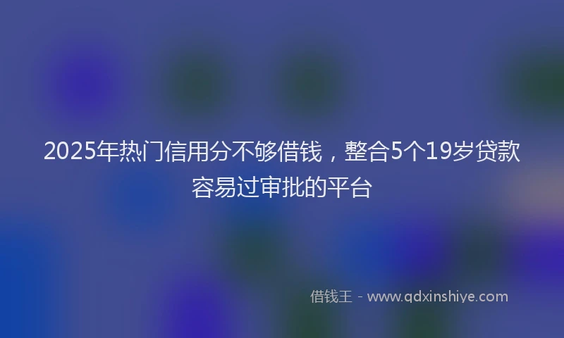 2025年热门信用分不够借钱，整合5个19岁贷款容易过审批的平台