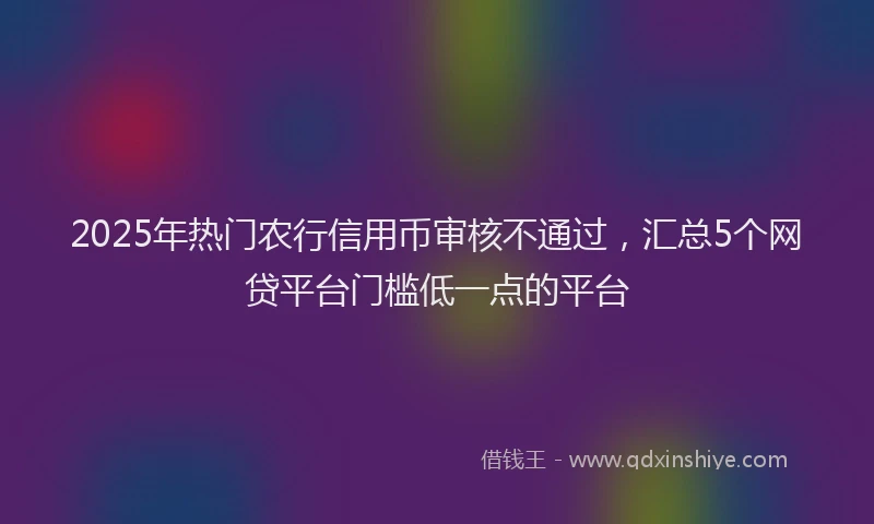 2025年热门农行信用币审核不通过，汇总5个网贷平台门槛低一点的平台