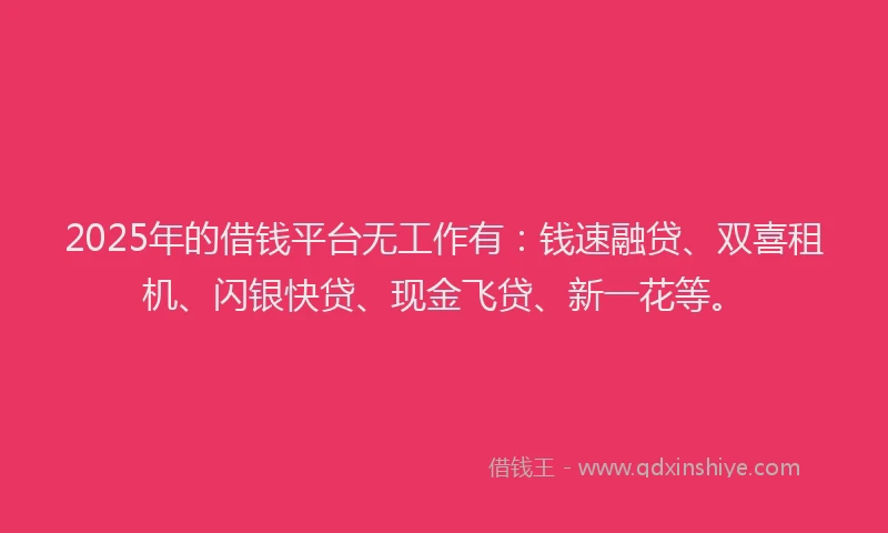 2025年的借钱平台无工作有：钱速融贷、双喜租机、闪银快贷、现金飞贷、新一花等。