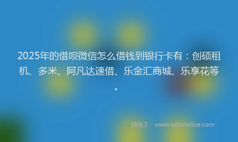 2025年的借呗微信怎么借钱到银行卡有：创硕租机、多米、阿凡达速借、乐金汇商城、乐享花等。