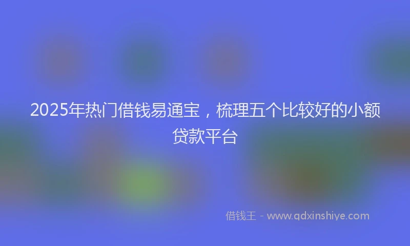 2025年热门借钱易通宝，梳理五个比较好的小额贷款平台