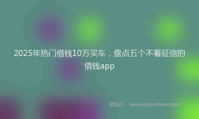 2025年热门借钱10万买车，盘点五个不看征信的借钱app