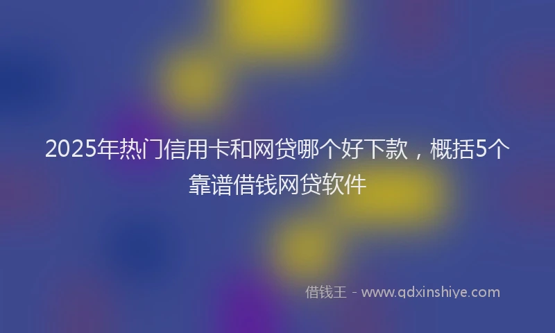2025年热门信用卡和网贷哪个好下款，概括5个靠谱借钱网贷软件