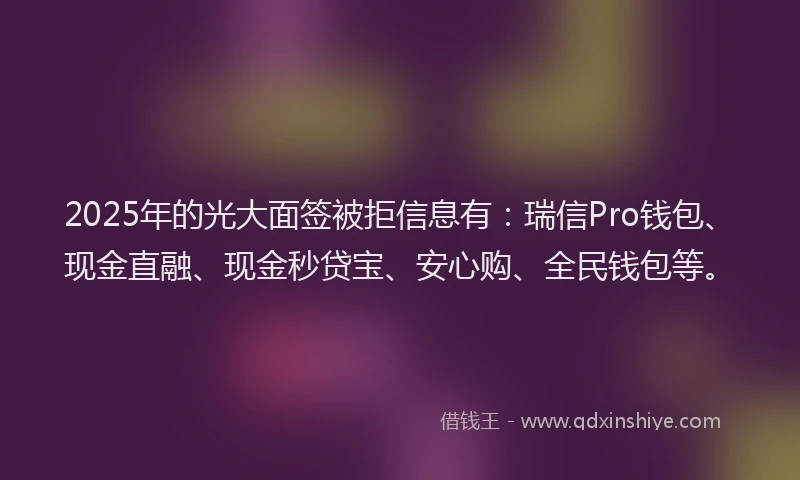 2025年的光大面签被拒信息有：瑞信Pro钱包、现金直融、现金秒贷宝、安心购、全民钱包等。