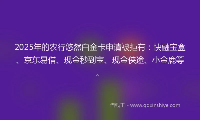 2025年的农行悠然白金卡申请被拒有：快融宝盒、京东易借、现金秒到宝、现金侠途、小金鹿等。