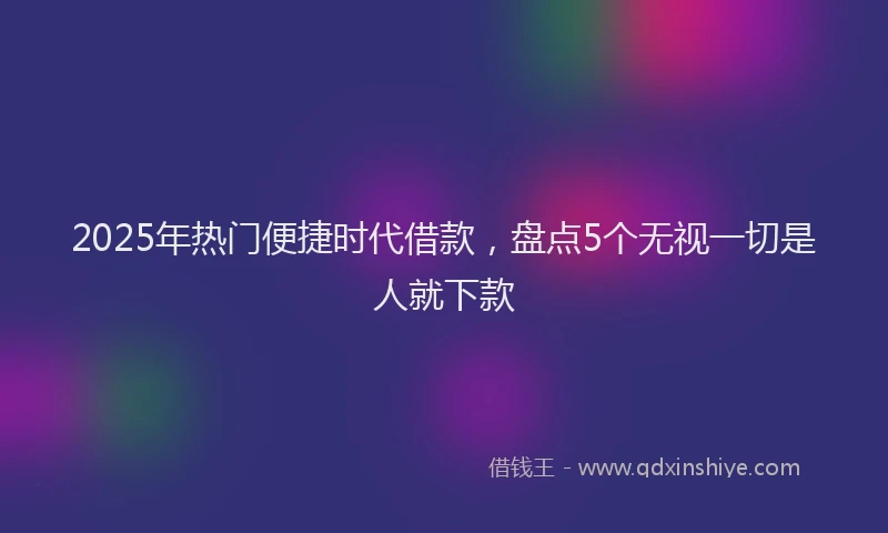 2025年热门便捷时代借款，盘点5个无视一切是人就下款