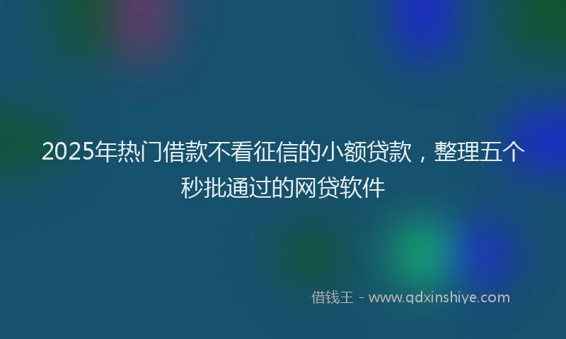 2025年热门借款不看征信的小额贷款，整理五个秒批通过的网贷软件