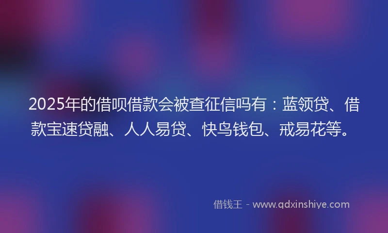 2025年的借呗借款会被查征信吗有：蓝领贷、借款宝速贷融、人人易贷、快鸟钱包、戒易花等。