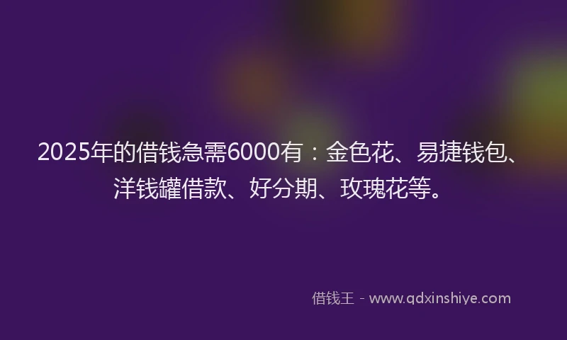 2025年的借钱急需6000有：金色花、易捷钱包、洋钱罐借款、好分期、玫瑰花等。