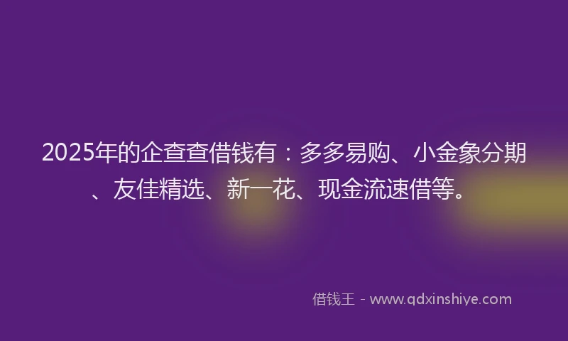2025年的企查查借钱有：多多易购、小金象分期、友佳精选、新一花、现金流速借等。