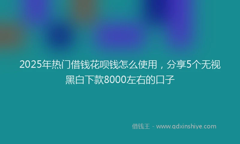 2025年热门借钱花呗钱怎么使用，分享5个无视黑白下款8000左右的口子