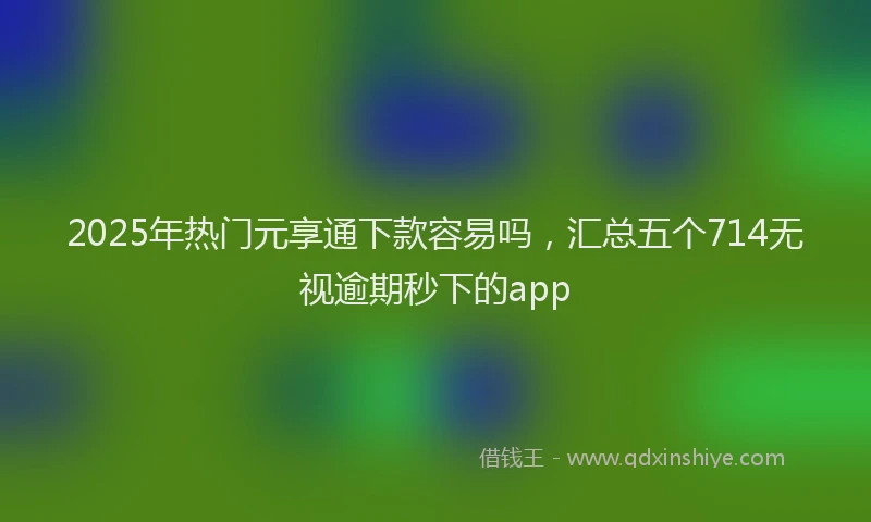 2025年热门元享通下款容易吗，汇总五个714无视逾期秒下的app