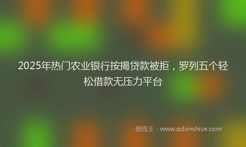 2025年热门农业银行按揭贷款被拒，罗列五个轻松借款无压力平台