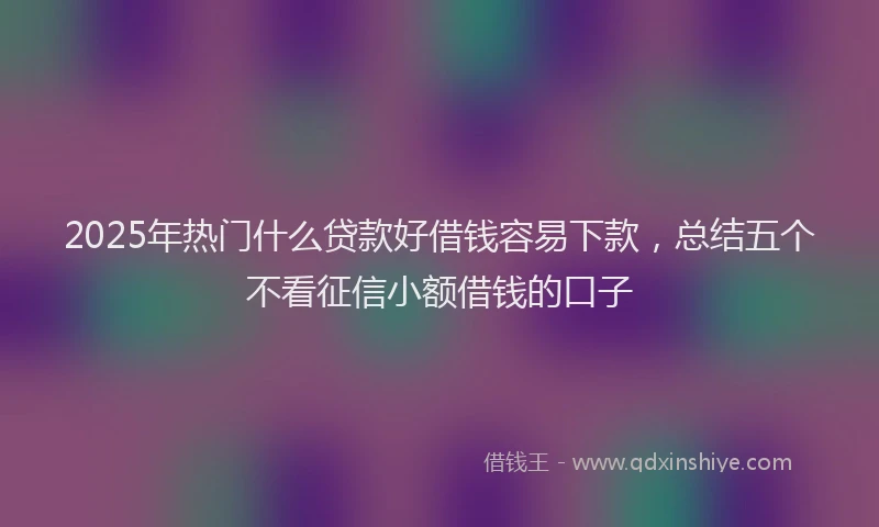 2025年热门什么贷款好借钱容易下款，总结五个不看征信小额借钱的口子