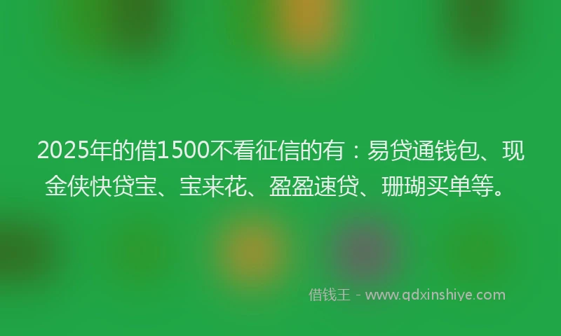 2025年的借1500不看征信的有：易贷通钱包、现金侠快贷宝、宝来花、盈盈速贷、珊瑚买单等。