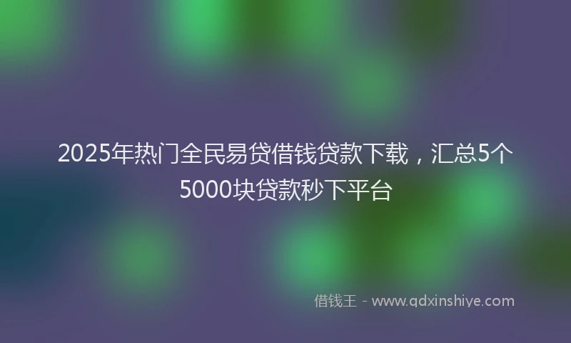 2025年热门全民易贷借钱贷款下载，汇总5个5000块贷款秒下平台