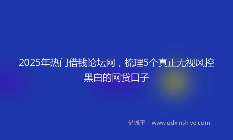 2025年热门借钱论坛网，梳理5个真正无视风控黑白的网贷口子