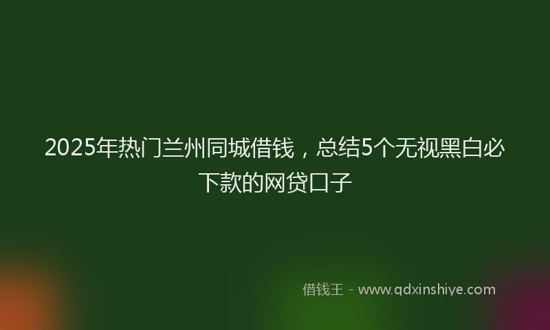 2025年热门兰州同城借钱，总结5个无视黑白必下款的网贷口子