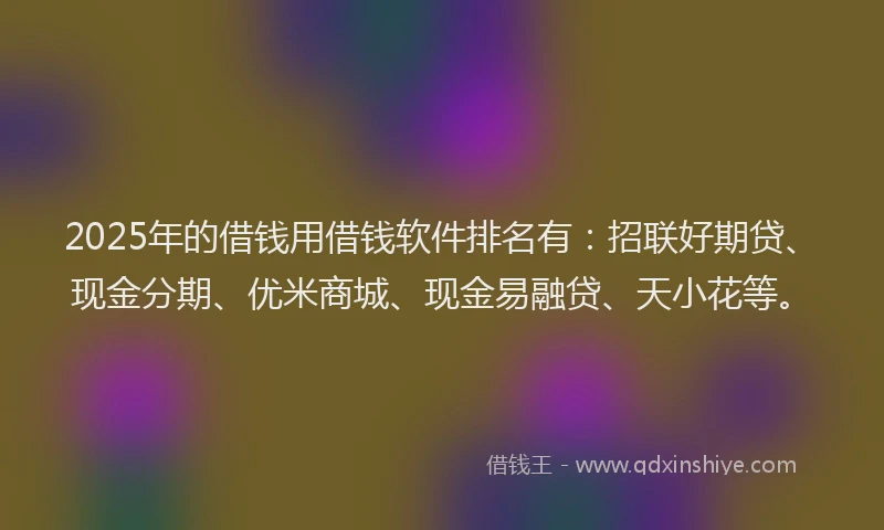 2025年的借钱用借钱软件排名有：招联好期贷、现金分期、优米商城、现金易融贷、天小花等。