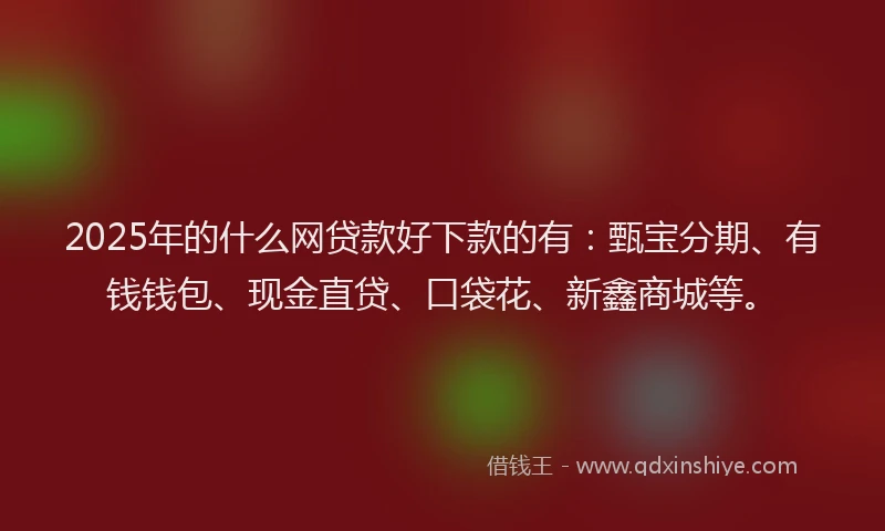 2025年的什么网贷款好下款的有：甄宝分期、有钱钱包、现金直贷、口袋花、新鑫商城等。