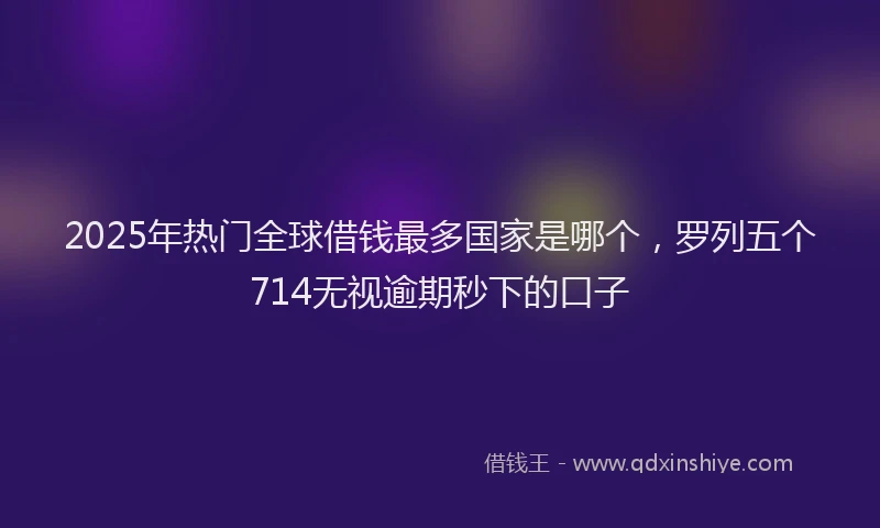 2025年热门全球借钱最多国家是哪个，罗列五个714无视逾期秒下的口子