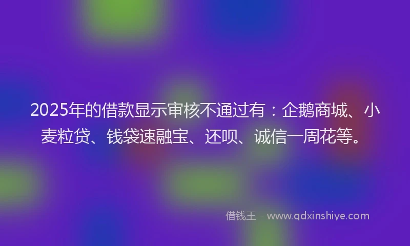 2025年的借款显示审核不通过有：企鹅商城、小麦粒贷、钱袋速融宝、还呗、诚信一周花等。