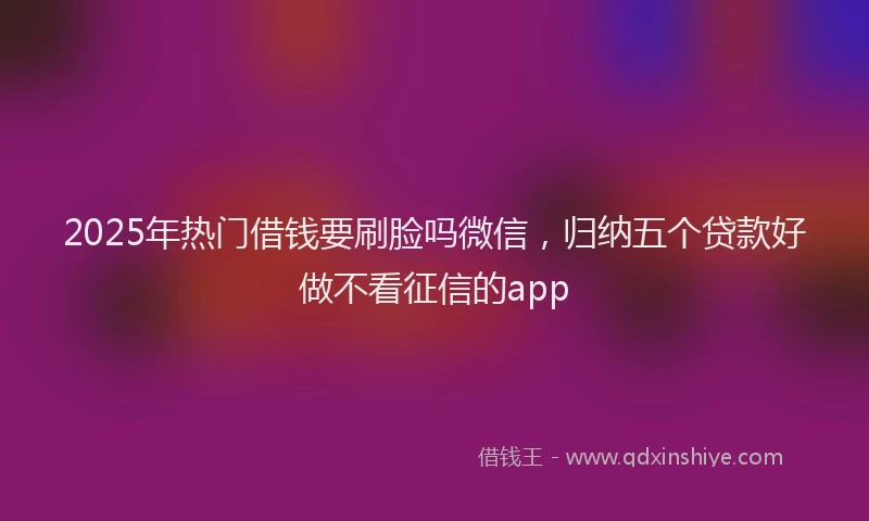2025年热门借钱要刷脸吗微信，归纳五个贷款好做不看征信的app