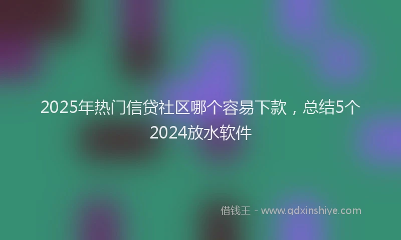 2025年热门信贷社区哪个容易下款，总结5个2024放水软件